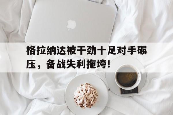 格拉纳达被干劲十足对手碾压，备战失利拖垮！ 